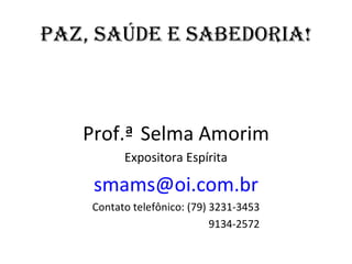 PAZ, SAÚdE E SAbEdORIA!



   Prof.ª Selma Amorim
          Expositora Espírita

    smams@oi.com.br
    Contato telefônico: (79) 3231-3453
                             9134-2572
 