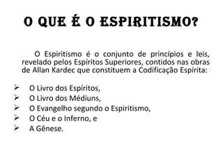 O QuE É O ESPIRITISMO?

       O Espiritismo é o conjunto de princípios e leis,
    revelado pelos Espíritos Superiores, contidos nas obras
    de Allan Kardec que constituem a Codificação Espírita:

     O Livro dos Espíritos,
     O Livro dos Médiuns,
     O Evangelho segundo o Espiritismo,
     O Céu e o Inferno, e
     A Gênese.
 