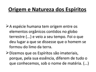 Origem e Natureza dos Espíritos

 A espécie humana tem origem entre os
  elementos orgânicos contidos no globo
  terrestre (...) e veio a seu tempo. Foi o que
  deu lugar a que se dissesse que o homem se
  formou do limo da terra.
 Dizemos que os Espíritos são imateriais,
  porque, pela sua essência, diferem de tudo o
  que conhecemos, sob o nome de matéria. (...)
 