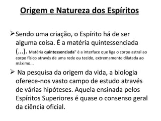 Origem e Natureza dos Espíritos

 Sendo uma criação, o Espírito há de ser
  alguma coisa. É a matéria quintessenciada
  (...). Matéria quintessenciada" é a interface que liga o corpo astral ao
   corpo físico através de uma rede ou tecido, extremamente dilatada ao
   máximo...

 Na pesquisa da origem da vida, a biologia
 oferece-nos vasto campo de estudo através
 de várias hipóteses. Aquela ensinada pelos
 Espíritos Superiores é quase o consenso geral
 da ciência oficial.
 