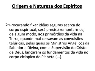 Origem e Natureza dos Espíritos


 Procurando fixar idéias seguras acerca do
  corpo espiritual, será preciso remontarmos,
  de algum modo, aos primórdios da vida na
  Terra, quando mal cessavam as convulsões
  telúricas, pelas quais os Ministros Angélicos da
  Sabedoria Divina, com a Supervisão do Cristo
  de Deus, lançaram os fundamentos da vida no
  corpo ciclópico do Planeta.(...)
 