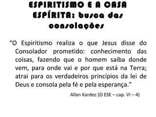 ESPIRITISMO E A CASA
       ESPÍRITA: busca das
          consolações
“O Espiritismo realiza o que Jesus disse do
  Consolador prometido: conhecimento das
  coisas, fazendo que o homem saiba donde
  vem, para onde vai e por que está na Terra;
  atrai para os verdadeiros princípios da lei de
  Deus e consola pela fé e pela esperança.”
                     Allan Kardec (O ESE – cap. VI – 4)
 