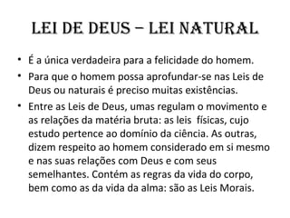 lEI dE dEuS – lEI nATuRAl
• É a única verdadeira para a felicidade do homem.
• Para que o homem possa aprofundar-se nas Leis de
  Deus ou naturais é preciso muitas existências.
• Entre as Leis de Deus, umas regulam o movimento e
  as relações da matéria bruta: as leis físicas, cujo
  estudo pertence ao domínio da ciência. As outras,
  dizem respeito ao homem considerado em si mesmo
  e nas suas relações com Deus e com seus
  semelhantes. Contém as regras da vida do corpo,
  bem como as da vida da alma: são as Leis Morais.
 
