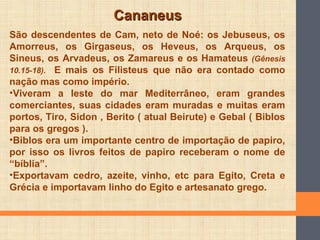 CananeusCananeus
São descendentes de Cam, neto de Noé: os Jebuseus, os
Amorreus, os Girgaseus, os Heveus, os Arqueus, os
Sineus, os Arvadeus, os Zamareus e os Hamateus (Gênesis
10.15-18). E mais os Filisteus que não era contado como
nação mas como império.
•Viveram a leste do mar Mediterrâneo, eram grandes
comerciantes, suas cidades eram muradas e muitas eram
portos, Tiro, Sidon , Berito ( atual Beirute) e Gebal ( Biblos
para os gregos ).
•Biblos era um importante centro de importação de papiro,
por isso os livros feitos de papiro receberam o nome de
“bíblia”.
•Exportavam cedro, azeite, vinho, etc para Egito, Creta e
Grécia e importavam linho do Egito e artesanato grego.
 