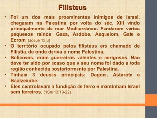 FilisteusFilisteus
• Foi um dos mais proeminentes inimigos de Israel,
chegaram na Palestina por volta do séc. XIII vindo
principalmente do mar Mediterrâneo. Fundaram vários
pequenos reinos: Gaza, Asdobe, Asquelom, Gate e
Ecrom. (Josué 13.3)
• O território ocupado pelos filisteus era chamado de
Filístia, de onde deriva o nome Palestina.
• Belicosos, eram guerreiros valentes e perigosos. Não
deve ter sido por acaso que o seu nome foi dado a toda
região conhecida posteriormente por Palestina.
• Tinham 3 deuses principais: Dagom, Astarote e
Baalzebube.
• Eles controlavam a fundição de ferro e mantinham Israel
sem ferreiros. (1Sm 13:19-22)
 