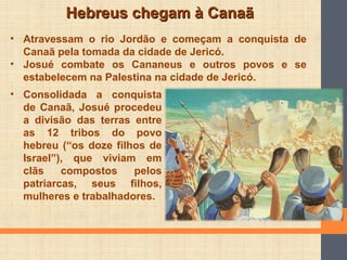 Hebreus chegam à CanaãHebreus chegam à Canaã
• Atravessam o rio Jordão e começam a conquista de
Canaã pela tomada da cidade de Jericó.
• Josué combate os Cananeus e outros povos e se
estabelecem na Palestina na cidade de Jericó.
• Consolidada a conquista
de Canaã, Josué procedeu
a divisão das terras entre
as 12 tribos do povo
hebreu (“os doze filhos de
Israel”), que viviam em
clãs compostos pelos
patriarcas, seus filhos,
mulheres e trabalhadores.
 