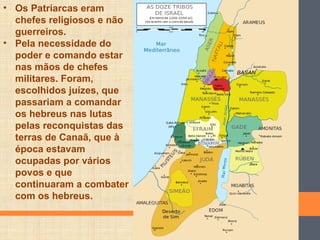 • Os Patriarcas eram
chefes religiosos e não
guerreiros.
• Pela necessidade do
poder e comando estar
nas mãos de chefes
militares. Foram,
escolhidos juízes, que
passariam a comandar
os hebreus nas lutas
pelas reconquistas das
terras de Canaã, que à
época estavam
ocupadas por vários
povos e que
continuaram a combater
com os hebreus.
 