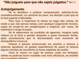 AutojulgamentoAutojulgamento
Se te decidires a praticar compreensão, adiantar-te-ás,
consideravelmente, no caminho do amor, em direção à paz que se
te fará suporte à felicidade.
Para isso, é imperioso te situes no lugar dos outros, de
modo a que não percas tempo, com qualquer julgamento leviano,
capaz de arrojar-te em complicações e enganos, por vezes, de
lastimável e longa duração.
Se te observares na condição do agressor, imagina quão
valioso se te faria o perdão daqueles a quem houvesse ferido,
após reconheceres que te desmandaste num momento de
desequilíbrio e loucura.
Fosses a pessoa encarcerada em penúria e doença e
saberias agradecer os gestos espontâneos de quem te doasse
alguns minutos de reconforto ou leves migalhas de auxílio.
Caso te visses no lugar da pessoa caída em tentação,
reflete se poderias haver resistido com mais eficiência, ao assédio
““Não julgueis para que não sejais julgados.”Não julgueis para que não sejais julgados.” Mt 7:1
 