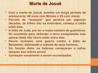 Morte de JosuéMorte de Josué
• Com a morte de Josué, termina um longo período de
aristocracia: 40 anos com Moisés e 25 com Josué.
• Período de “anarquia” que perdura por algumas
décadas, as tribos não se entendem, começa a cisão
entre elas.
• A tribo de Judá, por ter o maior número de guerreiros,
foi escolhida para defender a terra conquistada mas
apesar disto não havia união entre elas.
• Houve inclusive uma guerra contra a tribo de
Benjamim, dizimando a maioria de seus homens.
• Em função disto, os hebreus começaram a sofrer
ataques dos outros povos.
• Começam novamente a serem escravizados.
 