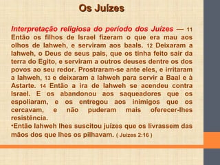 Os JuízesOs Juízes
Interpretação religiosa do período dos Juízes — 11
Então os filhos de Israel fizeram o que era mau aos
olhos de Iahweh, e serviram aos baals. 12 Deixaram a
Iahweh, o Deus de seus pais, que os tinha feito sair da
terra do Egito, e serviram a outros deuses dentre os dos
povos ao seu redor. Prostraram-se ante eles, e irritaram
a Iahweh, 13 e deixaram a Iahweh para servir a Baal e à
Astarte. 14 Então a ira de Iahweh se acendeu contra
Israel. E os abandonou aos saqueadores que os
espoliaram, e os entregou aos inimigos que os
cercavam, e não puderam mais oferecer-lhes
resistência.
•Então Iahweh lhes suscitou juízes que os livrassem das
mãos dos que lhes os pilhavam. ( Juizes 2:16 )
 