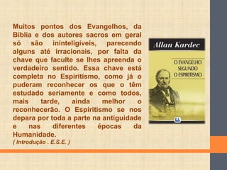Muitos pontos dos Evangelhos, da
Bíblia e dos autores sacros em geral
só são ininteligíveis, parecendo
alguns até irracionais, por falta da
chave que faculte se lhes apreenda o
verdadeiro sentido. Essa chave está
completa no Espiritismo, como já o
puderam reconhecer os que o têm
estudado seriamente e como todos,
mais tarde, ainda melhor o
reconhecerão. O Espiritismo se nos
depara por toda a parte na antiguidade
e nas diferentes épocas da
Humanidade.
( Introdução . E.S.E. )
 