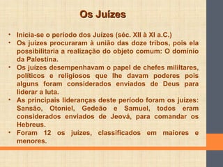 Os JuízesOs Juízes
• Inicia-se o período dos Juízes (séc. XII à XI a.C.)
• Os juízes procuraram à união das doze tribos, pois ela
possibilitaria a realização do objeto comum: O domínio
da Palestina.
• Os juízes desempenhavam o papel de chefes mililtares,
políticos e religiosos que lhe davam poderes pois
alguns foram considerados enviados de Deus para
liderar a luta.
• As principais lideranças deste período foram os juízes:
Sansão, Otoniel, Gedeão e Samuel, todos eram
considerados enviados de Jeová, para comandar os
Hebreus.
• Foram 12 os juízes, classificados em maiores e
menores.
 