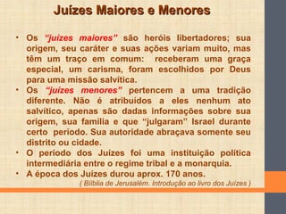 Juízes Maiores e MenoresJuízes Maiores e Menores
• Os “juízes maiores” são heróis libertadores; sua
origem, seu caráter e suas ações variam muito, mas
têm um traço em comum: receberam uma graça
especial, um carisma, foram escolhidos por Deus
para uma missão salvítica.
• Os “juízes menores” pertencem a uma tradição
diferente. Não é atribuídos a eles nenhum ato
salvítico, apenas são dadas informações sobre sua
origem, sua família e que “julgaram” Israel durante
certo período. Sua autoridade abraçava somente seu
distrito ou cidade.
• O período dos Juízes foi uma instituição política
intermediária entre o regime tribal e a monarquia.
• A época dos Juízes durou aprox. 170 anos.
( Bílblia de Jerusalém. Introdução ao livro dos Juízes )
 