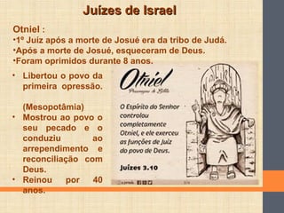 Juízes de IsraelJuízes de Israel
• Libertou o povo da
primeira opressão.
(Mesopotâmia)
• Mostrou ao povo o
seu pecado e o
conduziu ao
arrependimento e
reconciliação com
Deus.
• Reinou por 40
anos.
Otniel :
•1º Juíz após a morte de Josué era da tribo de Judá.
•Após a morte de Josué, esqueceram de Deus.
•Foram oprimidos durante 8 anos.
 