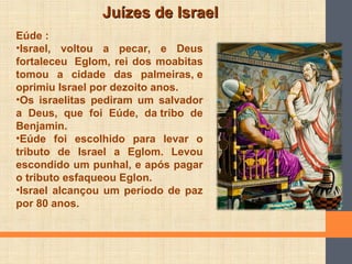 Juízes de IsraelJuízes de Israel
Eúde :
•Israel, voltou a pecar, e Deus
fortaleceu Eglom, rei dos moabitas
tomou a cidade das palmeiras, e
oprimiu Israel por dezoito anos.
•Os israelitas pediram um salvador
a Deus, que foi Eúde, da tribo de
Benjamin.
•Eúde foi escolhido para levar o
tributo de Israel a Eglom. Levou
escondido um punhal, e após pagar
o tributo esfaqueou Eglon.
•Israel alcançou um período de paz
por 80 anos.
 