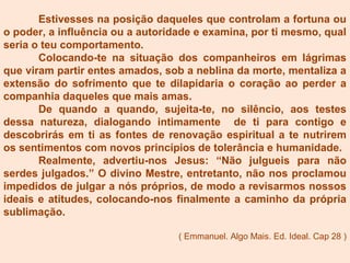 Estivesses na posição daqueles que controlam a fortuna ou
o poder, a influência ou a autoridade e examina, por ti mesmo, qual
seria o teu comportamento.
Colocando-te na situação dos companheiros em lágrimas
que viram partir entes amados, sob a neblina da morte, mentaliza a
extensão do sofrimento que te dilapidaria o coração ao perder a
companhia daqueles que mais amas.
De quando a quando, sujeita-te, no silêncio, aos testes
dessa natureza, dialogando intimamente de ti para contigo e
descobrirás em ti as fontes de renovação espiritual a te nutrirem
os sentimentos com novos princípios de tolerância e humanidade.
Realmente, advertiu-nos Jesus: “Não julgueis para não
serdes julgados.” O divino Mestre, entretanto, não nos proclamou
impedidos de julgar a nós próprios, de modo a revisarmos nossos
ideais e atitudes, colocando-nos finalmente a caminho da própria
sublimação.
( Emmanuel. Algo Mais. Ed. Ideal. Cap 28 )
 