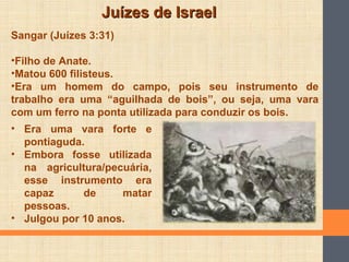 Juízes de IsraelJuízes de Israel
Sangar (Juízes 3:31)
•Filho de Anate.
•Matou 600 filisteus.
•Era um homem do campo, pois seu instrumento de
trabalho era uma “aguilhada de bois”, ou seja, uma vara
com um ferro na ponta utilizada para conduzir os bois.
• Era uma vara forte e
pontiaguda.
• Embora fosse utilizada
na agricultura/pecuária,
esse instrumento era
capaz de matar
pessoas.
• Julgou por 10 anos.
 