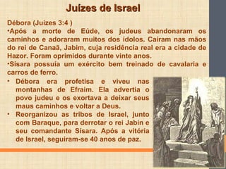 Juízes de IsraelJuízes de Israel
Débora (Juízes 3:4 )
•Após a morte de Eúde, os judeus abandonaram os
caminhos e adoraram muitos dos ídolos. Caíram nas mãos
do rei de Canaã, Jabim, cuja residência real era a cidade de
Hazor. Foram oprimidos durante vinte anos.
•Sísara possuía um exército bem treinado de cavalaria e
carros de ferro.
• Débora era profetisa e viveu nas
montanhas de Efraim. Ela advertia o
povo judeu e os exortava a deixar seus
maus caminhos e voltar a Deus.
• Reorganizou as tribos de Israel, junto
com Baraque, para derrotar o rei Jabin e
seu comandante Sísara. Após a vitória
de Israel, seguiram-se 40 anos de paz.
 