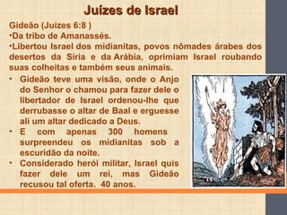 Juízes de IsraelJuízes de Israel
Gideão (Juízes 6:8 )
•Da tribo de Amanassés.
•Libertou Israel dos midianitas, povos nômades árabes dos
desertos da Síria e da Arábia, oprimiam Israel roubando
suas colheitas e também seus animais.
• Gideão teve uma visão, onde o Anjo
do Senhor o chamou para fazer dele o
libertador de Israel ordenou-lhe que
derrubasse o altar de Baal e erguesse
ali um altar dedicado a Deus.
• E com apenas 300 homens
surpreendeu os midianitas sob a
escuridão da noite.
• Considerado herói militar, Israel quis
fazer dele um rei, mas Gideão
recusou tal oferta. 40 anos.
 
