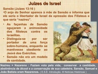 Juízes de IsraelJuízes de Israel
Sansão (Juízes 13:16 )
•O anjo do Senhor aparece à mãe de Sansão e informa que
ele seria o libertador de Israel da opressão dos Filisteus e
que seria “nazireu”.
• As façanhas de Sansão
aguçaram a animosidade
dos filisteus contra os
israelitas.
• Distinguia-se por ser
portador de uma força
sobre-humana, enquanto se
mantivesse obediente ao
Jeová dos Exércitos.
• Sansão não era um modelo
de santidade.
Nazireu = Nazareno : Faziam voto pela vida, conservar a castidade,
abstinência de álcool e a conservação de sua cabeleira. Sansão, Samuel e
João Batista eram Nazarenos. ( E.S.E. Introdução. III Notícias Históricas )
 