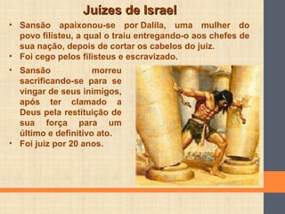 Juízes de IsraelJuízes de Israel
• Sansão apaixonou-se por Dalila, uma mulher do
povo filisteu, a qual o traiu entregando-o aos chefes de
sua nação, depois de cortar os cabelos do juiz.
• Foi cego pelos filisteus e escravizado.
• Sansão morreu
sacrificando-se para se
vingar de seus inimigos,
após ter clamado a
Deus pela restituição de
sua força para um
último e definitivo ato.
• Foi juiz por 20 anos.
 