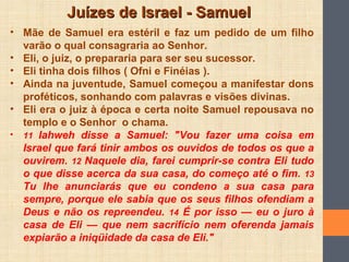Juízes de Israel - SamuelJuízes de Israel - Samuel
• Mãe de Samuel era estéril e faz um pedido de um filho
varão o qual consagraria ao Senhor.
• Eli, o juiz, o prepararia para ser seu sucessor.
• Eli tinha dois filhos ( Ofni e Finéias ).
• Ainda na juventude, Samuel começou a manifestar dons
proféticos, sonhando com palavras e visões divinas.
• Eli era o juiz à época e certa noite Samuel repousava no
templo e o Senhor o chama.
• 11 Iahweh disse a Samuel: "Vou fazer uma coisa em
Israel que fará tinir ambos os ouvidos de todos os que a
ouvirem. 12 Naquele dia, farei cumprir-se contra Eli tudo
o que disse acerca da sua casa, do começo até o fim. 13
Tu lhe anunciarás que eu condeno a sua casa para
sempre, porque ele sabia que os seus filhos ofendiam a
Deus e não os repreendeu. 14 É por isso — eu o juro à
casa de Eli — que nem sacrifício nem oferenda jamais
expiarão a iniqüidade da casa de Eli."
 