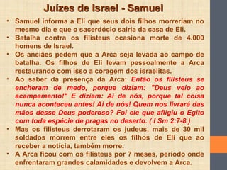 Juízes de Israel - SamuelJuízes de Israel - Samuel
• Samuel informa a Eli que seus dois filhos morreriam no
mesmo dia e que o sacerdócio sairia da casa de Eli.
• Batalha contra os filisteus ocasiona morte de 4.000
homens de Israel.
• Os anciães pedem que a Arca seja levada ao campo de
batalha. Os filhos de Eli levam pessoalmente a Arca
restaurando com isso a coragem dos israelitas.
• Ao saber da presença da Arca: Então os filisteus se
encheram de medo, porque diziam: "Deus veio ao
acampamento!" E diziam: Ai de nós, porque tal coisa
nunca aconteceu antes! Ai de nós! Quem nos livrará das
mãos desse Deus poderoso? Foi ele que afligiu o Egito
com toda espécie de pragas no deserto. ( I Sm 2:7-8 )
• Mas os filisteus derrotaram os judeus, mais de 30 mil
soldados morrem entre eles os filhos de Eli que ao
receber a notícia, também morre.
• A Arca ficou com os filisteus por 7 meses, período onde
enfrentaram grandes calamidades e devolvem a Arca.
 