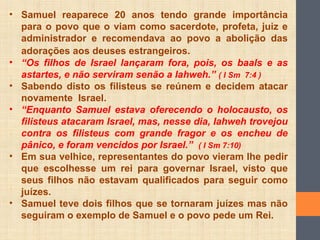 • Samuel reaparece 20 anos tendo grande importância
para o povo que o viam como sacerdote, profeta, juiz e
administrador e recomendava ao povo a abolição das
adorações aos deuses estrangeiros.
• “Os filhos de Israel lançaram fora, pois, os baals e as
astartes, e não serviram senão a Iahweh.” ( I Sm 7:4 )
• Sabendo disto os filisteus se reúnem e decidem atacar
novamente Israel.
• “Enquanto Samuel estava oferecendo o holocausto, os
filisteus atacaram Israel, mas, nesse dia, Iahweh trovejou
contra os filisteus com grande fragor e os encheu de
pânico, e foram vencidos por Israel.” ( I Sm 7:10)
• Em sua velhice, representantes do povo vieram lhe pedir
que escolhesse um rei para governar Israel, visto que
seus filhos não estavam qualificados para seguir como
juízes.
• Samuel teve dois filhos que se tornaram juízes mas não
seguiram o exemplo de Samuel e o povo pede um Rei.
 