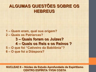 ALGUMAS QUESTÕES SOBRE OSALGUMAS QUESTÕES SOBRE OS
HEBREUSHEBREUS
NUCLEAE II – Núcleo de Estudo Aprofundado de EspiritismoNUCLEAE II – Núcleo de Estudo Aprofundado de Espiritismo
CENTRO ESPÍRITA YVON COSTACENTRO ESPÍRITA YVON COSTA
1 – Quem eram, qual sua origem?
2 – Quais os Patriarcas?
3 – Quais foram os Juízes?3 – Quais foram os Juízes?
4 – Quais os Reis e os Reinos ?4 – Quais os Reis e os Reinos ?
5 – O que foi “Cativeiro da Babilônia”?
6 – O que foi a Diáspora?
 