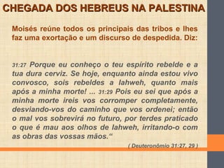 Moisés reúne todos os principais das tribos e lhes
faz uma exortação e um discurso de despedida. Diz:
31:27 Porque eu conheço o teu espírito rebelde e a
tua dura cerviz. Se hoje, enquanto ainda estou vivo
convosco, sois rebeldes a Iahweh, quanto mais
após a minha morte! ... 31:29 Pois eu sei que após a
minha morte ireis vos corromper completamente,
desviando-vos do caminho que vos ordenei; então
o mal vos sobrevirá no futuro, por terdes praticado
o que é mau aos olhos de Iahweh, irritando-o com
as obras das vossas mãos.“
( Deuteronômio 31:27, 29 )
CHEGADA DOS HEBREUS NA PALESTINACHEGADA DOS HEBREUS NA PALESTINA
 