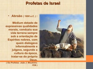 Profetas de IsraelProfetas de Israel
• Abraão ( 1900 a.C. ) :
Médium dotado de
expressivas qualidades
morais, conduziu sua
vida terrena sempre
sob a orientação de
Espíritos nobres, com
quem dialogava
informalmente e
julgava, segundo a
cultura da época,
tratar-se do próprio
Deus.
( Os Profetas. João J. Moutinho.
FEB )
 