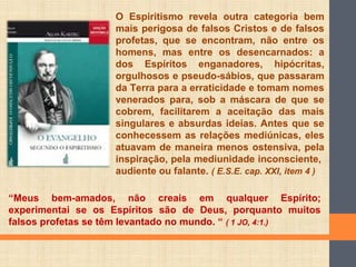 O Espiritismo revela outra categoria bem
mais perigosa de falsos Cristos e de falsos
profetas, que se encontram, não entre os
homens, mas entre os desencarnados: a
dos Espíritos enganadores, hipócritas,
orgulhosos e pseudo-sábios, que passaram
da Terra para a erraticidade e tomam nomes
venerados para, sob a máscara de que se
cobrem, facilitarem a aceitação das mais
singulares e absurdas ideias. Antes que se
conhecessem as relações mediúnicas, eles
atuavam de maneira menos ostensiva, pela
inspiração, pela mediunidade inconsciente,
audiente ou falante. ( E.S.E. cap. XXI, item 4 )
“Meus bem-amados, não creais em qualquer Espírito;
experimentai se os Espíritos são de Deus, porquanto muitos
falsos profetas se têm levantado no mundo. “ ( 1 JO, 4:1.)
 