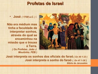 Profetas de IsraelProfetas de Israel
• José ( 1700 a.C. ) :
Não era médium mas
tinha a faculdade de
interpretar sonhos,
através do qual se
encaminhou na
missão que o trouxe
à Terra.
( Os Profetas. João J.
Moutinho. FEB )
José interpreta os sonhos dos oficiais do faraó.( Gn 40 1-23 )
José interpreta o sonho do faraó ( Gn 41 1-36 )
Bíblia de Jerusalém
 