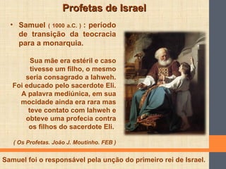 Profetas de IsraelProfetas de Israel
• Samuel ( 1000 a.C. ) : período
de transição da teocracia
para a monarquia.
Sua mãe era estéril e caso
tivesse um filho, o mesmo
seria consagrado a Iahweh.
Foi educado pelo sacerdote Eli.
A palavra mediúnica, em sua
mocidade ainda era rara mas
teve contato com Iahweh e
obteve uma profecia contra
os filhos do sacerdote Eli.
( Os Profetas. João J. Moutinho. FEB )
Samuel foi o responsável pela unção do primeiro rei de Israel.
 