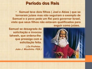 Período dos ReisPeríodo dos Reis
• Samuel teve dois filhos ( Joel e Abias ) que se
tornaram juízes mas não seguiram o exemplo de
Samuel e o povo pede um Rei para governar Israel,
visto que seus filhos não estavam qualificados para
seguir como juízes.
Samuel se desagrada da
solicitação e invocou
Iahweh, que ordena-lhe
que prossiga com a
solicitação feita.
( Os Profetas.
João J. Moutinho. FEB )
 