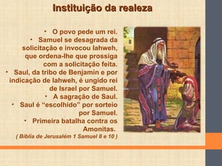 Instituição da realezaInstituição da realeza
• O povo pede um rei.
• Samuel se desagrada da
solicitação e invocou Iahweh,
que ordena-lhe que prossiga
com a solicitação feita.
• Saul, da tribo de Benjamin e por
indicação de Iahweh, é ungido rei
de Israel por Samuel.
• A sagração de Saul.
• Saul é “escolhido” por sorteio
por Samuel.
• Primeira batalha contra os
Amonitas.
( Bíblia de Jerusalém 1 Samuel 8 e 10 )
 