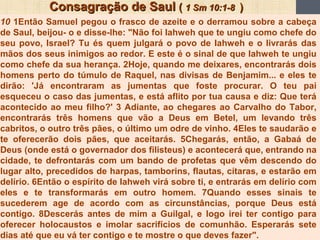 Consagração de SaulConsagração de Saul (( 1 Sm 10:1-81 Sm 10:1-8 ))
10 1Então Samuel pegou o frasco de azeite e o derramou sobre a cabeça
de Saul, beijou- o e disse-lhe: "Não foi Iahweh que te ungiu como chefe do
seu povo, Israel? Tu és quem julgará o povo de Iahweh e o livrarás das
mãos dos seus inimigos ao redor. E este é o sinal de que Iahweh te ungiu
como chefe da sua herança. 2Hoje, quando me deixares, encontrarás dois
homens perto do túmulo de Raquel, nas divisas de Benjamim... e eles te
dirão: 'Já encontraram as jumentas que foste procurar. O teu pai
esqueceu o caso das jumentas, e está aflito por tua causa e diz: Que terá
acontecido ao meu filho?' 3 Adiante, ao chegares ao Carvalho do Tabor,
encontrarás três homens que vão a Deus em Betel, um levando três
cabritos, o outro três pães, o último um odre de vinho. 4Eles te saudarão e
te oferecerão dois pães, que aceitarás. 5Chegarás, então, a Gabaá de
Deus (onde está o governador dos filisteus) e acontecerá que, entrando na
cidade, te defrontarás com um bando de profetas que vêm descendo do
lugar alto, precedidos de harpas, tamborins, flautas, cítaras, e estarão em
delírio. 6Então o espírito de Iahweh virá sobre ti, e entrarás em delírio com
eles e te transformarás em outro homem. 7Quando esses sinais te
sucederem age de acordo com as circunstâncias, porque Deus está
contigo. 8Descerás antes de mim a Guilgal, e logo irei ter contigo para
oferecer holocaustos e imolar sacrifícios de comunhão. Esperarás sete
dias até que eu vá ter contigo e te mostre o que deves fazer".
 