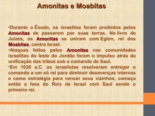 Amonitas e MoabitasAmonitas e Moabitas
•Durante o Êxodo, os israelitas foram proibidos pelos
AmonitasAmonitas de passarem por suas terras. No livro de
Juízes, os AmonitasAmonitas se uniram com Eglon, rei dos
MoabitasMoabitas, contra Israel.
•Ataques feitos pelos AmonitasAmonitas nas comunidades
israelitas do leste do Jordão foram o impulso atrás da
unificação das tribos sob o comando de Saul.
•Em 1030 a.C. os israelistas resolveram entregar o
comando a um só rei para diminuir desavenças internas
e como estratégia para vencer seus vizinhos, começa
então a fase do Reis de Israel com Saul sendo o
primeiro rei.
 