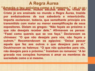 Incontestavelmente, muitos séculos antes da vinda do
Cristo já era ensinada no mundo a Regra Áurea, trazida
por embaixadores de sua sabedoria e misericórdia.
Importa esclarecer, todavia, que semelhante princípio era
transmitido com maior ou menor exemplificação de seus
expositores. Diziam os gregos: “Não façais ao próximo o
que não desejais receber dele.” Afirmavam os persas:
“Fazei como quereis que se vos faça.” Declaravam os
chineses: “O que não desejais para vós, não façais a
outrem.” Recomendavam os egípcios: “Deixai passar
aquele que fez aos outros o que desejava para si.”
Doutrinavam os hebreus: “O que não quiserdes para vós,
não desejeis para o próximo.” Insistiam os romanos: “A lei
gravada nos corações humanos é amar os membros da
sociedade como a si mesmo.
A Regra Áurea
“Amarás o teu próximo como a ti mesmo.” ( Mt, 22:39 )
 