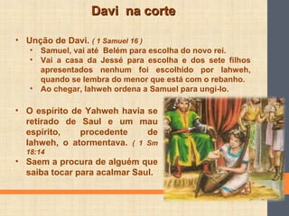 Davi na corteDavi na corte
• Unção de Davi. ( 1 Samuel 16 )
• Samuel, vai até Belém para escolha do novo rei.
• Vai a casa da Jessé para escolha e dos sete filhos
apresentados nenhum foi escolhido por Iahweh,
quando se lembra do menor que está com o rebanho.
• Ao chegar, Iahweh ordena a Samuel para ungi-lo.
• O espírito de Yahweh havia se
retirado de Saul e um mau
espírito, procedente de
Iahweh, o atormentava. ( 1 Sm
18:14
• Saem a procura de alguém que
saiba tocar para acalmar Saul.
 