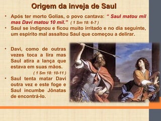 Origem da inveja de SaulOrigem da inveja de Saul
• Davi, como de outras
vezes toca a lira mas
Saul atira a lança que
estava em suas mãos.
( 1 Sm 18: 10-11 )
• Saul tenta matar Davi
outra vez e este foge e
Saul incumbe Jônatas
de encontrá-lo.
• Após ter morto Golias, o povo cantava: “ Saul matou mil
mas Davi matou 10 mil.” ( 1 Sm 18: 6-7 )
• Saul se indignou e ficou muito irritado e no dia seguinte,
um espírito mal assaltou Saul que começou a delirar.
 
