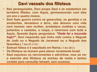 Davi vassalo dos filisteusDavi vassalo dos filisteus
• Nas perseguições, Davi poupa Saul e se estabelece em
território filisteu, com Aquiz, permanecendo com eles
um ano e quatro meses.
• Davi fazia guerra contra os gessuritas, os gersitas e os
amalecitas, devastava a terra, não deixava com vida
nem homem nem mulher, arrebatava ovelhas e vacas,
jumentos e camelos, e roupa, e retornava com tudo a
Aquis. Quando Aquis perguntava: "Onde foi a incursão
hoje?", Davi respondia que tinha sido contra o Negueb
de Judá ou o Negueb de Jerameel ou o Negueb dos
Quenitas.( 1 Sm 27:1-12 )
• Samuel falece e é sepultado em Ramá.( 1 Sm 28:3 )
• Os filisteus se reúnem para atacar novamente Israel.
• Saul expulsou os necromantes e adivinhos, mas ao ver
o exército dos filisteus se encheu de medo e tentou
contato para consultar Iahweh, sem sucesso.
 