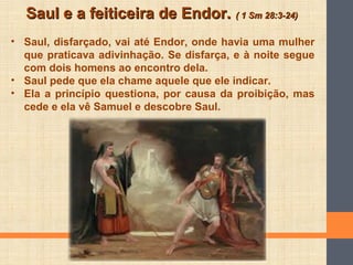 Saul e a feiticeira de Endor.Saul e a feiticeira de Endor. ( 1 Sm 28:3-24)( 1 Sm 28:3-24)
• Saul, disfarçado, vai até Endor, onde havia uma mulher
que praticava adivinhação. Se disfarça, e à noite segue
com dois homens ao encontro dela.
• Saul pede que ela chame aquele que ele indicar.
• Ela a princípio questiona, por causa da proibição, mas
cede e ela vê Samuel e descobre Saul.
 