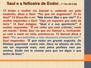 Saul e a feiticeira de Endor.Saul e a feiticeira de Endor. ( 1 Sm 28:3-24)( 1 Sm 28:3-24)
12 Então a mulher viu Samuel e, soltando um grito
medonho, disse a Saul: "Por que me enganaste? Tu és
Saul!" 13 Disse-lhe o rei: "Não temas! Mas o que vês?" E a
mulher respondeu a Saul: "Vejo um espectro que sobe da
terra." 14 Saul indagou: "Qual é a sua aparência?" A
mulher respondeu: "É um velho que está subindo; veste
um manto." Então Saul viu que era Samuel e, inclinando-
se com o rosto no chão, prostrou-se. 15 Samuel disse a
Saul: "Por que perturbas o meu descanso chamando-me?“
Saul respondeu: "É que estou em grande angústia. Os
filisteus guerreiam contra mim, Deus se afastou de mim,
não me responde mais, nem pelos profetas nem por
sonhos. Então vim te chamar para que me digas o que
tenho de fazer.“
 
