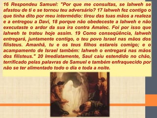 16 Respondeu Samuel: "Por que me consultas, se Iahweh se
afastou de ti e se tornou teu adversário? 17 Iahweh fez contigo o
que tinha dito por meu intermédio: tirou das tuas mãos a realeza
e a entregou a Davi, 18 porque não obedeceste a Iahweh e não
executaste o ardor da sua ira contra Amalec. Foi por isso que
Iahweh te tratou hoje assim. 19 Como conseqüência, Iahweh
entregará, juntamente contigo, o teu povo Israel nas mãos dos
filisteus. Amanhã, tu e os teus filhos estareis comigo; e o
acampamento de Israel também: Iahweh o entregará nas mãos
dos filisteus." 20 Imediatamente, Saul caiu estendido no chão,
terrificado pelas palavras de Samuel e também enfraquecido por
não se ter alimentado todo o dia e toda a noite.
 