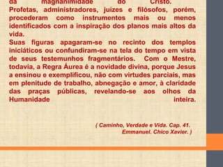da magnanimidade do Cristo.
Profetas, administradores, juízes e filósofos, porém,
procederam como instrumentos mais ou menos
identificados com a inspiração dos planos mais altos da
vida.
Suas figuras apagaram-se no recinto dos templos
iniciáticos ou confundiram-se na tela do tempo em vista
de seus testemunhos fragmentários. Com o Mestre,
todavia, a Regra Áurea é a novidade divina, porque Jesus
a ensinou e exemplificou, não com virtudes parciais, mas
em plenitude de trabalho, abnegação e amor, à claridade
das praças públicas, revelando-se aos olhos da
Humanidade inteira.
( Caminho, Verdade e Vida. Cap. 41.
Emmanuel. Chico Xavier. )
 