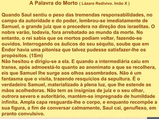 A Palavra do Morto ( Lázaro Redivivo. Imão X )
Quando Saul sentiu o peso das tremendas responsabilidades, no
campo da autoridade e do poder, lembrou-se imediatamente de
Samuel, o grande juiz que o precedera na direção dos israelitas. O
nobre varão, todavia, fora arrebatado ao mundo da morte. No
entanto, o rei sabia que os mortos podiam voltar, fazendo-se
ouvidos. Interrogando os áulicos do seu séquito, soube que em
Êndor havia uma pitonisa que talvez pudesse satisfazer-lhe os
propósitos. (1Sm)
Não hesitou e dirigiu-se a ela. E quando a intermediária caiu em
transe, após admoestá-lo quanto ao anonimato a que se recolhera,
eis que Samuel lhe surge aos olhos assombrados. Não é um
fantasma que o visita, trazendo resquícios da sepultura. É o
verdadeiro Samuel, materializado à plena luz, que lhe estende as
mãos acolhedoras. Não tem as insígnias de juiz e o seu olhar,
outrora severo e autoritário, mantém-se impregnado de humildade
infinita. Ampla capa resguarda-lhe o corpo, e enquanto recompõe a
sua figura, a fim de conversar calmamente, Saul cai, genuflexo, em
pranto convulsivo.
 