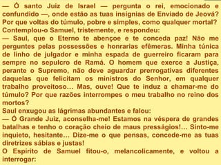 — Ó santo Juiz de Israel — pergunta o rei, emocionado e
confundido —, onde estão as tuas insígnias de Enviado de Jeová?
Por que voltas do túmulo, pobre e simples, como qualquer mortal?
Contemplou-o Samuel, tristemente, e respondeu:
— Saul, que o Eterno te abençoe e te conceda paz! Não me
perguntes pelas possessões e honrarias efêmeras. Minha túnica
de linho de julgador e minha espada de guerreiro ficaram para
sempre no sepulcro de Ramá. O homem que exerce a Justiça,
perante o Supremo, não deve aguardar prerrogativas diferentes
daquelas que felicitam os ministros do Senhor, em qualquer
trabalho proveitoso… Mas, ouve! Que te induz a chamar-me do
túmulo? Por que razões interrompes o meu trabalho no reino dos
mortos?
Saul enxugou as lágrimas abundantes e falou:
— Ó Grande Juiz, aconselha-me! Estamos na véspera de grandes
batalhas e tenho o coração cheio de maus presságios!… Sinto-me
inquieto, hesitante… Dize-me o que pensas, concede-me as tuas
diretrizes sábias e justas!
O Espírito de Samuel fitou-o, melancolicamente, e voltou a
interrogar:
 