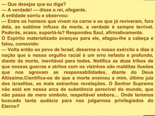 — Que desejas que eu diga?
— A verdade! — disse o rei, ofegante.
A entidade sorriu e observou:
— Entre os homens que vivem na carne e os que já reviveram, fora
dela, ao sublime influxo da morte, a verdade é sempre terrível.
Poderás, acaso, suportá-la? Respondeu Saul, afirmativamente.
O Espírito materializado avançou para ele, afagou-lhe a cabeça e
falou, comovido:
— Volta então ao povo de Israel, desarma o nosso exército e dize à
nação que o nosso orgulho racial é um erro nefasto e profundo,
diante da morte, inevitável para todos. Notifica as doze tribos de
que nossas guerras e atritos com os vizinhos são malditas ilusões
que nos agravam as responsabilidades, diante do Deus
Altíssimo.Cientifica-os de que a morte ensinou a mim, último juiz
dos israelitas, as mais estranhas revelações. O Senhor Supremo
não está em nossa arca de substância perecível do mundo, que
não passa de mero símbolo, respeitável embora… Onde teremos
buscado tanta audácia para nos julgarmos privilegiados do
Eterno?
 