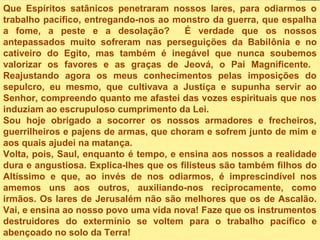 Que Espíritos satânicos penetraram nossos lares, para odiarmos o
trabalho pacífico, entregando-nos ao monstro da guerra, que espalha
a fome, a peste e a desolação? É verdade que os nossos
antepassados muito sofreram nas perseguições da Babilônia e no
cativeiro do Egito, mas também é inegável que nunca soubemos
valorizar os favores e as graças de Jeová, o Pai Magnificente.
Reajustando agora os meus conhecimentos pelas imposições do
sepulcro, eu mesmo, que cultivava a Justiça e supunha servir ao
Senhor, compreendo quanto me afastei das vozes espirituais que nos
induziam ao escrupuloso cumprimento da Lei.
Sou hoje obrigado a socorrer os nossos armadores e frecheiros,
guerrilheiros e pajens de armas, que choram e sofrem junto de mim e
aos quais ajudei na matança.
Volta, pois, Saul, enquanto é tempo, e ensina aos nossos a realidade
dura e angustiosa. Explica-lhes que os filisteus são também filhos do
Altíssimo e que, ao invés de nos odiarmos, é imprescindível nos
amemos uns aos outros, auxiliando-nos reciprocamente, como
irmãos. Os lares de Jerusalém não são melhores que os de Ascalão.
Vai, e ensina ao nosso povo uma vida nova! Faze que os instrumentos
destruidores do extermínio se voltem para o trabalho pacífico e
abençoado no solo da Terra!
 